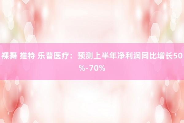 裸舞 推特 乐普医疗：预测上半年净利润同比增长50%-70%