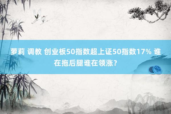 萝莉 调教 创业板50指数超上证50指数17% 谁在拖后腿谁在领涨？