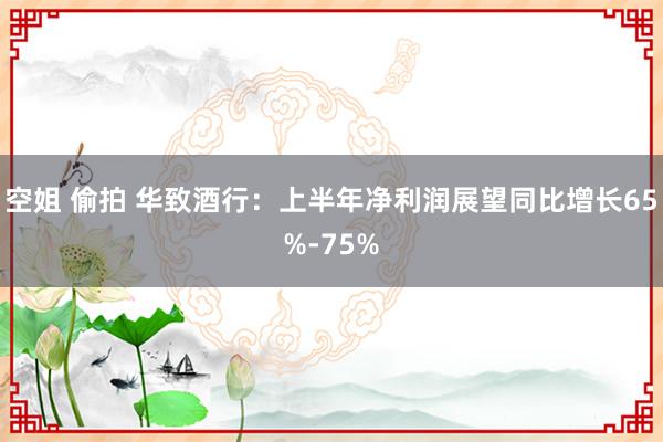 空姐 偷拍 华致酒行：上半年净利润展望同比增长65%-75%