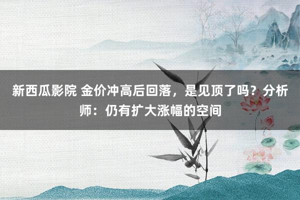 新西瓜影院 金价冲高后回落，是见顶了吗？分析师：仍有扩大涨幅的空间