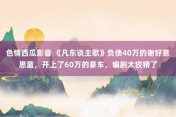 色情西瓜影音 《凡东谈主歌》负债40万的谢好意思蓝，开上了60万的豪车，编剧太狡猾了