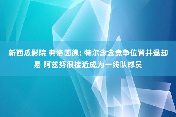 新西瓜影院 弗洛因德: 特尔念念竞争位置并退却易 阿兹努很接近成为一线队球员