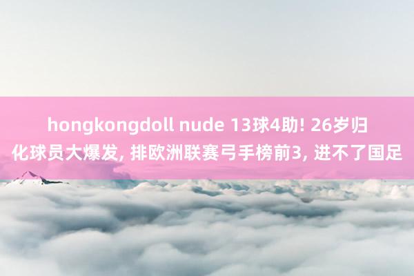 hongkongdoll nude 13球4助! 26岁归化球员大爆发， 排欧洲联赛弓手榜前3， 进不了国足