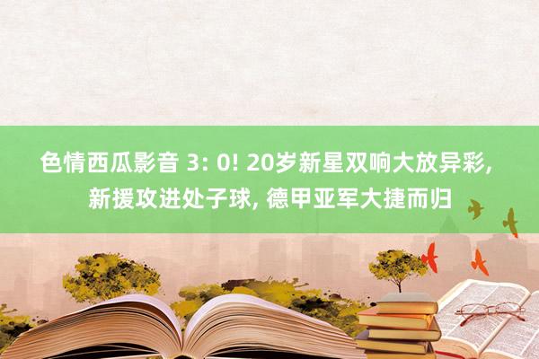 色情西瓜影音 3: 0! 20岁新星双响大放异彩， 新援攻进处子球， 德甲亚军大捷而归