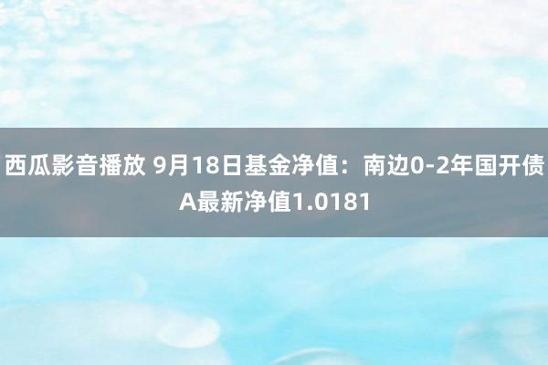 西瓜影音播放 9月18日基金净值：南边0-2年国开债A最新净值1.0181