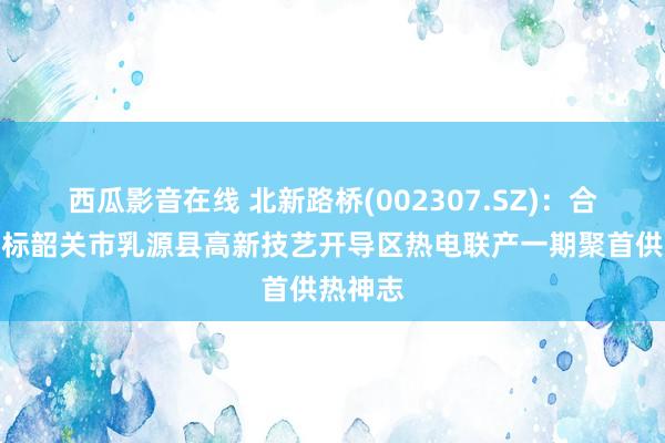 西瓜影音在线 北新路桥(002307.SZ)：合并体中标韶关市乳源县高新技艺开导区热电联产一期聚首供热神志