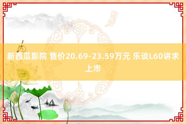 新西瓜影院 售价20.69-23.59万元 乐谈L60讲求上市