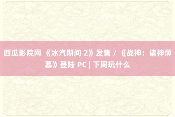 西瓜影院网 《冰汽期间 2》发售 / 《战神：诸神薄暮》登陆 PC | 下周玩什么