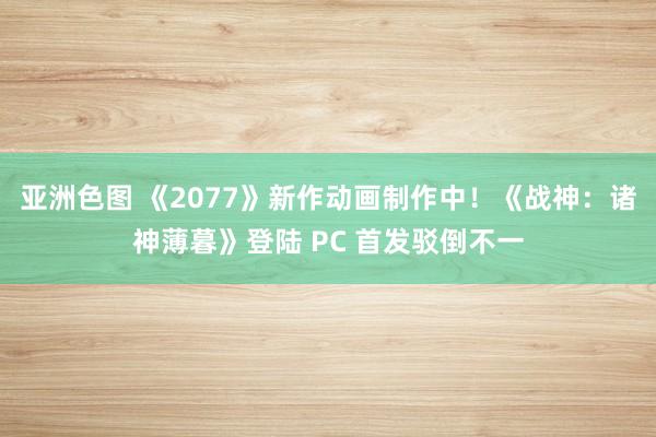 亚洲色图 《2077》新作动画制作中！《战神：诸神薄暮》登陆 PC 首发驳倒不一