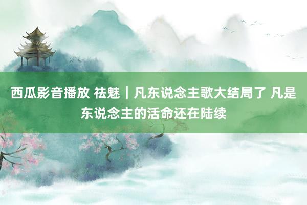 西瓜影音播放 祛魅｜凡东说念主歌大结局了 凡是东说念主的活命还在陆续