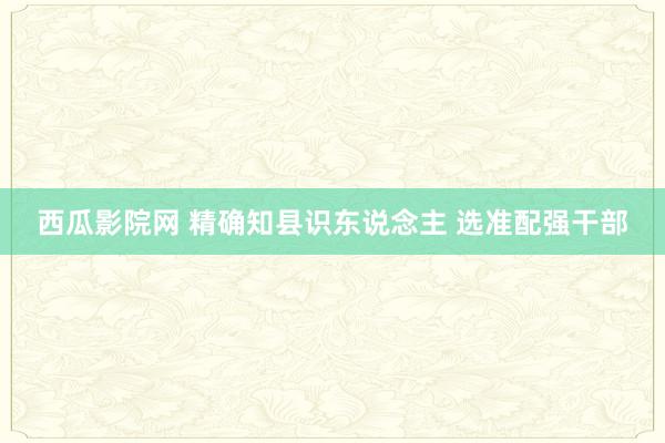 西瓜影院网 精确知县识东说念主 选准配强干部