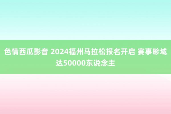 色情西瓜影音 2024福州马拉松报名开启 赛事畛域达50000东说念主