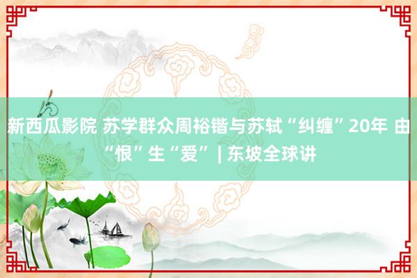 新西瓜影院 苏学群众周裕锴与苏轼“纠缠”20年 由“恨”生“爱” | 东坡全球讲