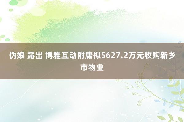 伪娘 露出 博雅互动附庸拟5627.2万元收购新乡市物业