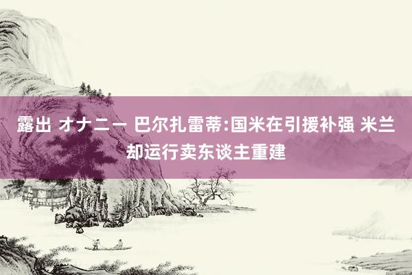 露出 オナニー 巴尔扎雷蒂:国米在引援补强 米兰却运行卖东谈主重建