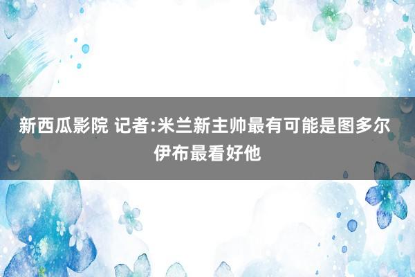 新西瓜影院 记者:米兰新主帅最有可能是图多尔 伊布最看好他