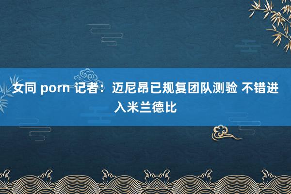 女同 porn 记者：迈尼昂已规复团队测验 不错进入米兰德比