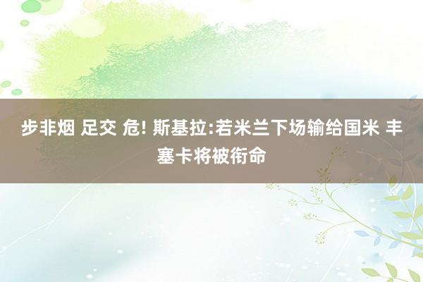 步非烟 足交 危! 斯基拉:若米兰下场输给国米 丰塞卡将被衔命