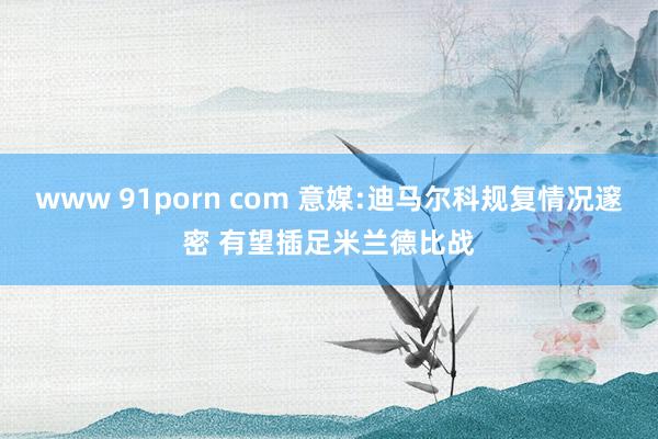 www 91porn com 意媒:迪马尔科规复情况邃密 有望插足米兰德比战