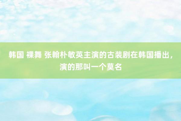 韩国 裸舞 张翰朴敏英主演的古装剧在韩国播出，演的那叫一个莫名