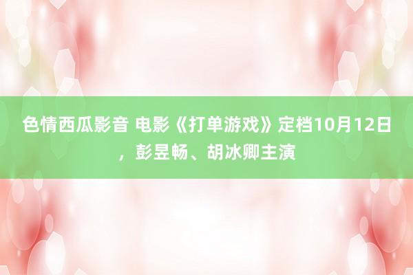 色情西瓜影音 电影《打单游戏》定档10月12日，彭昱畅、胡冰卿主演