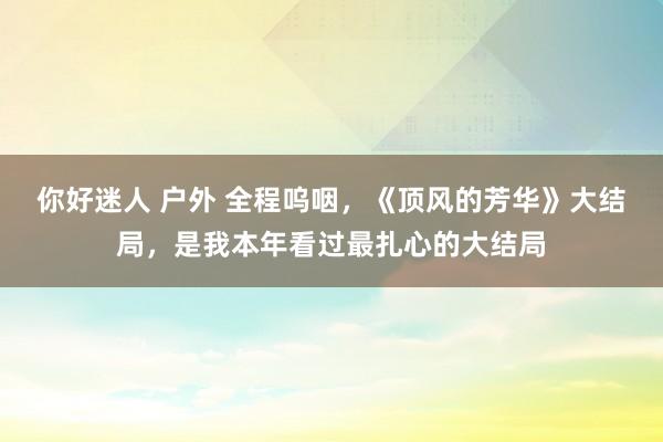 你好迷人 户外 全程呜咽，《顶风的芳华》大结局，是我本年看过最扎心的大结局