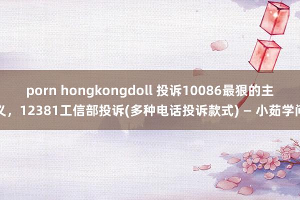 porn hongkongdoll 投诉10086最狠的主义，12381工信部投诉(多种电话投诉款式) — 小茹学问