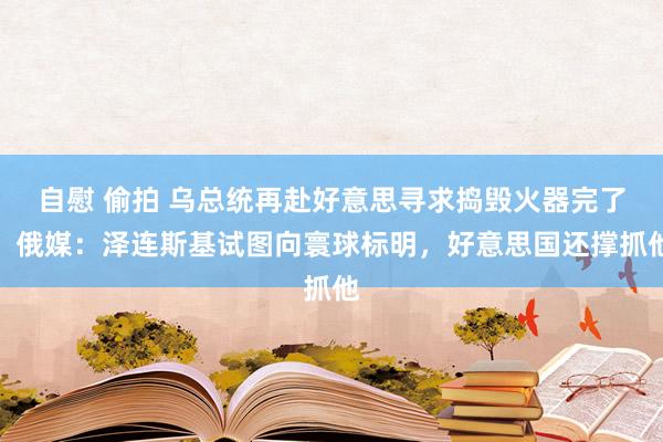 自慰 偷拍 乌总统再赴好意思寻求捣毁火器完了，俄媒：泽连斯基试图向寰球标明，好意思国还撑抓他