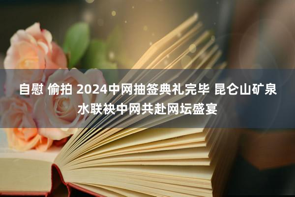 自慰 偷拍 2024中网抽签典礼完毕 昆仑山矿泉水联袂中网共赴网坛盛宴