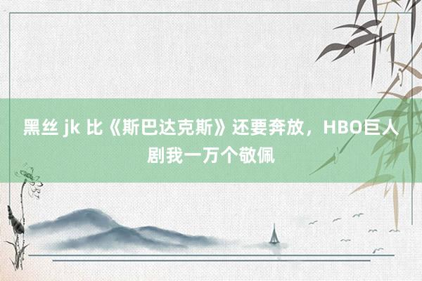 黑丝 jk 比《斯巴达克斯》还要奔放，HBO巨人剧我一万个敬佩