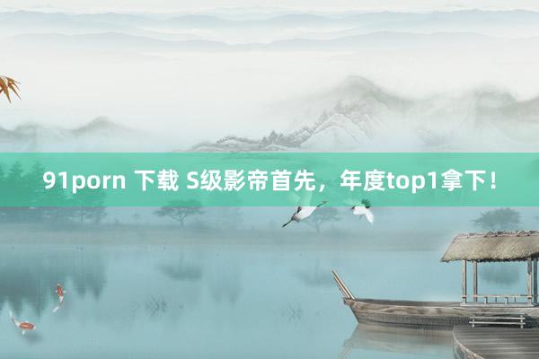 91porn 下载 S级影帝首先，年度top1拿下！