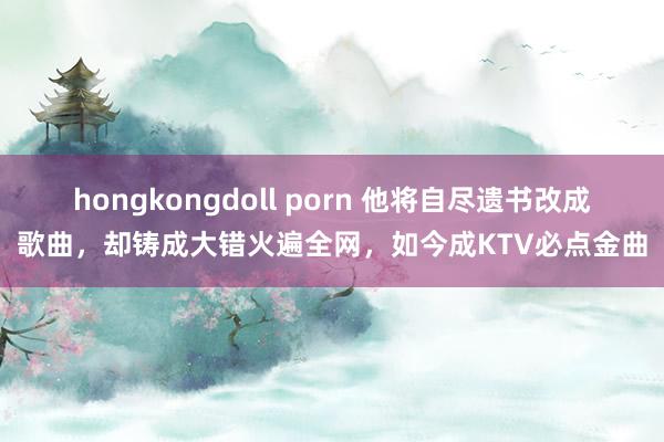 hongkongdoll porn 他将自尽遗书改成歌曲，却铸成大错火遍全网，如今成KTV必点金曲