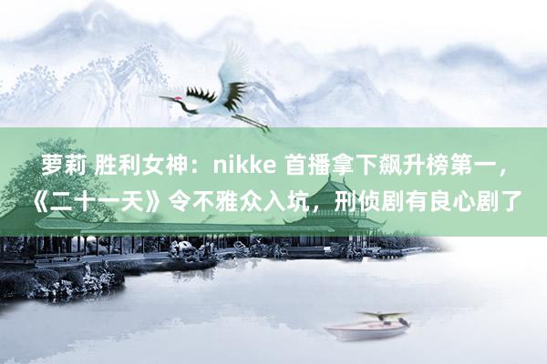 萝莉 胜利女神：nikke 首播拿下飙升榜第一，《二十一天》令不雅众入坑，刑侦剧有良心剧了