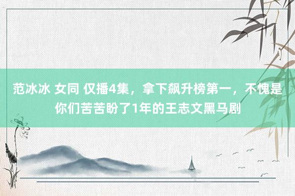 范冰冰 女同 仅播4集，拿下飙升榜第一，不愧是你们苦苦盼了1年的王志文黑马剧