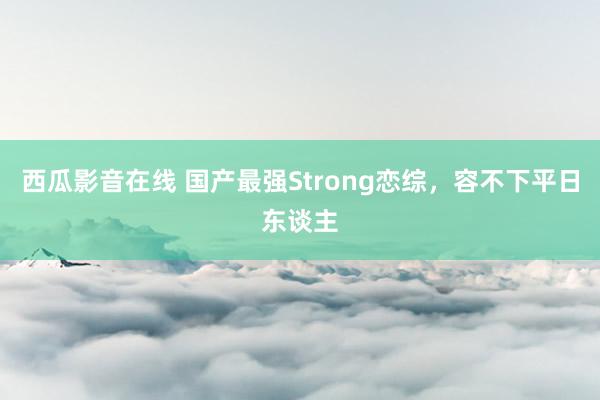 西瓜影音在线 国产最强Strong恋综，容不下平日东谈主