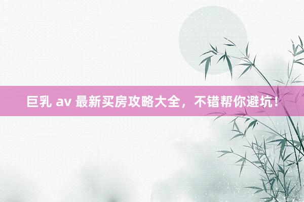 巨乳 av 最新买房攻略大全，不错帮你避坑！