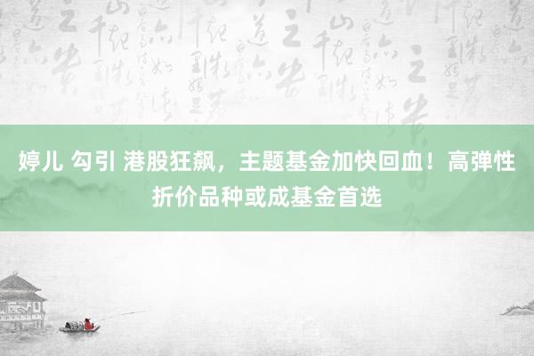 婷儿 勾引 港股狂飙，主题基金加快回血！高弹性折价品种或成基金首选