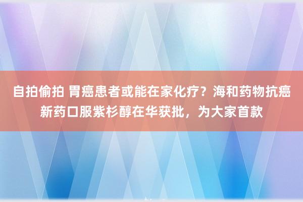 自拍偷拍 胃癌患者或能在家化疗？海和药物抗癌新药口服紫杉醇在华获批，为大家首款