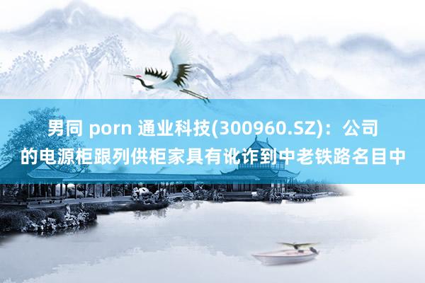 男同 porn 通业科技(300960.SZ)：公司的电源柜跟列供柜家具有讹诈到中老铁路名目中