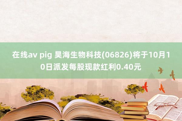 在线av pig 昊海生物科技(06826)将于10月10日派发每股现款红利0.40元