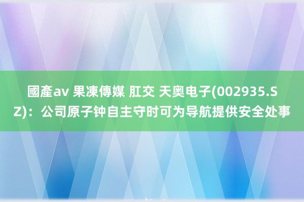 國產av 果凍傳媒 肛交 天奥电子(002935.SZ)：公司原子钟自主守时可为导航提供安全处事