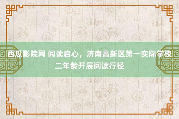 西瓜影院网 阅读启心，济南高新区第一实际学校二年龄开展阅读行径