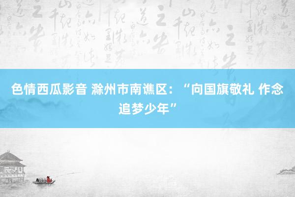 色情西瓜影音 滁州市南谯区：“向国旗敬礼 作念追梦少年”