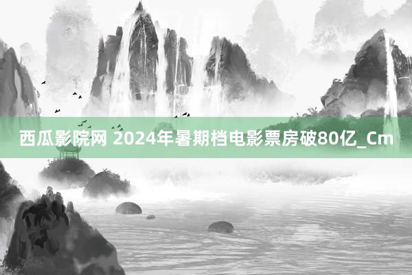 西瓜影院网 2024年暑期档电影票房破80亿_Cm