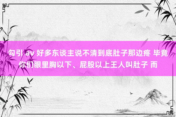 勾引 av 好多东谈主说不清到底肚子那边疼 毕竟你们眼里胸以下、屁股以上王人叫肚子 而