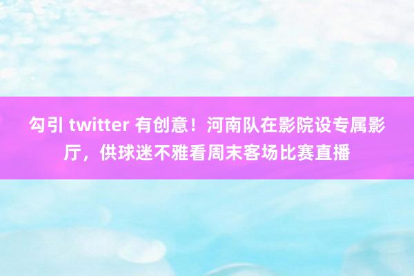 勾引 twitter 有创意！河南队在影院设专属影厅，供球迷不雅看周末客场比赛直播