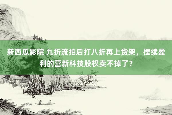 新西瓜影院 九折流拍后打八折再上货架，捏续盈利的营新科技股权卖不掉了？