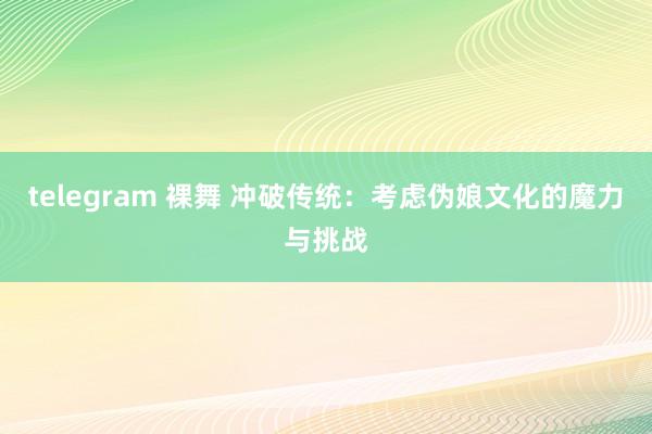 telegram 裸舞 冲破传统：考虑伪娘文化的魔力与挑战