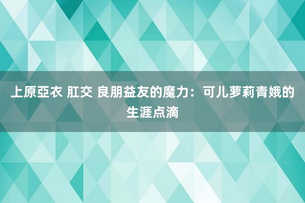 上原亞衣 肛交 良朋益友的魔力：可儿萝莉青娥的生涯点滴