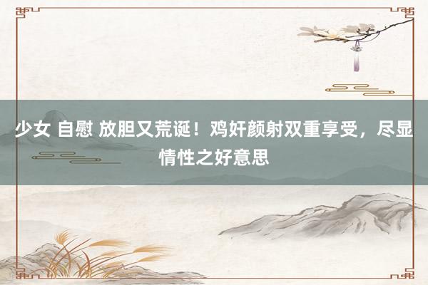 少女 自慰 放胆又荒诞！鸡奸颜射双重享受，尽显情性之好意思